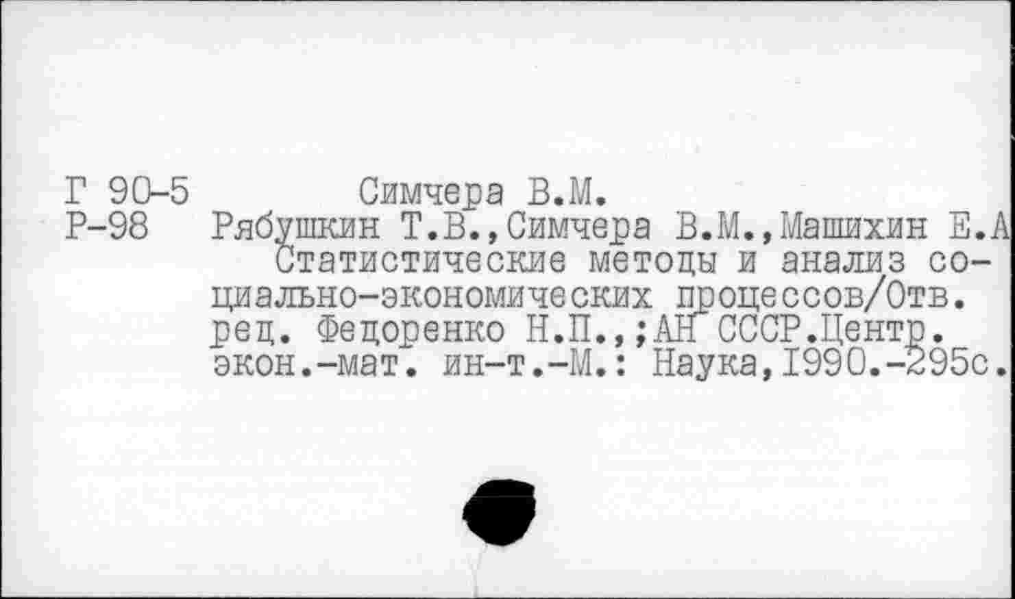 ﻿Г 90-5 Симчера В.М.
Р-98 Рябушкин Т.В.,Симчера В.М.,Машихин Е.А Статистические методы и анализ социально-экон омиче ских процессов/Отв. ред. Федоренко Н.П.,;АН СССР.Центр, экон.-мат. ин-т.-М.: Наука,1990.-295с.